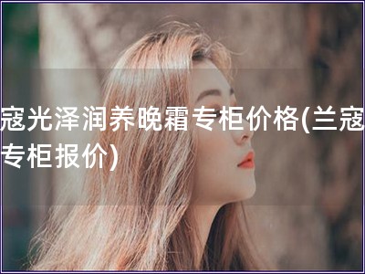 蘭寇光澤潤養晚霜專柜價格(蘭寇晚霜專柜報價)