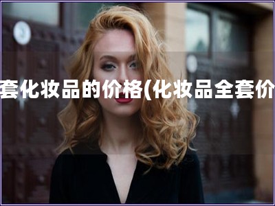 全套化妝品的價格(化妝品全套價格)