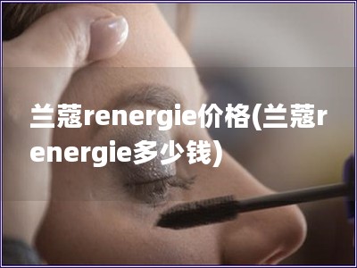蘭蔻renergie價(jià)格(蘭蔻renergie多少錢)