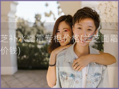 蘭芝補水面霜專柜價格(蘭芝面霜專柜價錢)