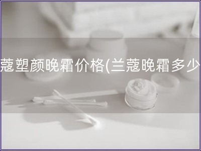 蘭蔻塑顏晚霜價格(蘭蔻晚霜多少錢)