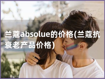 蘭蔻absolue的價(jià)格(蘭蔻抗衰老產(chǎn)品價(jià)格)