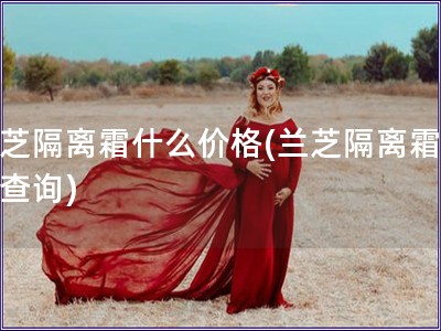 蘭芝隔離霜什么價(jià)格(蘭芝隔離霜價(jià)格查詢)