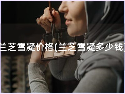 蘭芝雪凝價(jià)格(蘭芝雪凝多少錢)