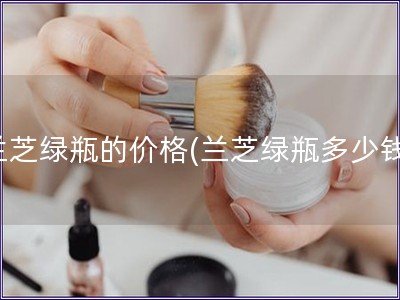 蘭芝綠瓶的價格(蘭芝綠瓶多少錢)