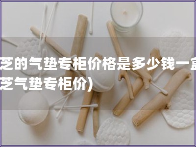 蘭芝的氣墊專柜價格是多少錢一盒(蘭芝氣墊專柜價)