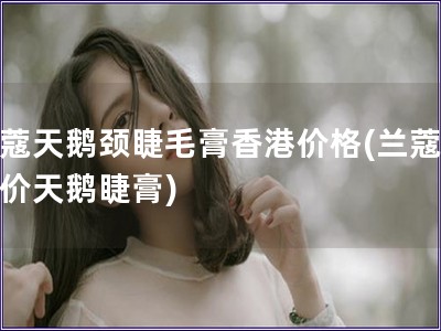 蘭蔻天鵝頸睫毛膏香港價格(蘭蔻香港價天鵝睫膏)