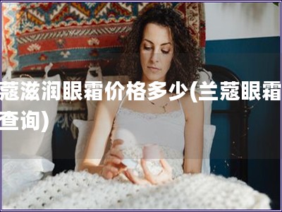 蘭蔻滋潤眼霜價格多少(蘭蔻眼霜價格查詢)