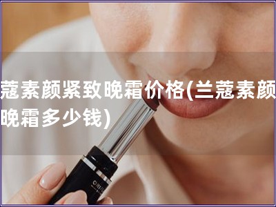 蘭蔻素顏緊致晚霜價格(蘭蔻素顏緊致晚霜多少錢)