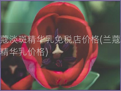 蘭蔻淡斑精華乳免稅店價格(蘭蔻淡斑精華乳價格)