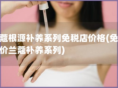 蘭蔻根源補(bǔ)養(yǎng)系列免稅店價(jià)格(免稅店價(jià)蘭蔻補(bǔ)養(yǎng)系列)