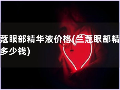 蘭蔻眼部精華液價(jià)格(蘭蔻眼部精華液多少錢)