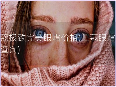 蘭蔻極致完美眼霜價格(蘭蔻眼霜價格查詢)