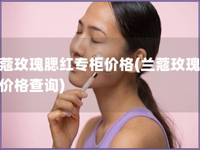 蘭蔻玫瑰腮紅專柜價格(蘭蔻玫瑰腮紅價格查詢)