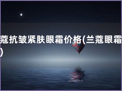 蘭蔻抗皺緊膚眼霜價格(蘭蔻眼霜報價)