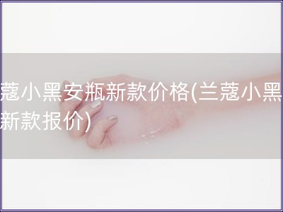 蘭蔻小黑安瓶新款價(jià)格(蘭蔻小黑安瓶新款報(bào)價(jià))