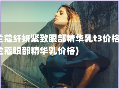蘭蔻纖妍緊致眼部精華乳t3價格(蘭蔻眼部精華乳價格)