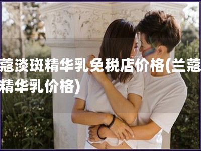 蘭蔻淡斑精華乳免稅店價格(蘭蔻淡斑精華乳價格)