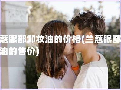 蘭蔻眼部卸妝油的價格(蘭蔻眼部卸妝油的售價)