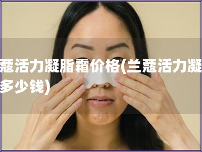 蘭蔻活力凝脂霜價格(蘭蔻活力凝脂霜多少錢)