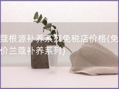 蘭蔻根源補養系列免稅店價格(免稅店價蘭蔻補養系列)