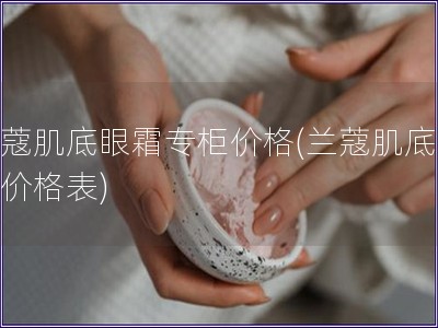 蘭蔻肌底眼霜專(zhuān)柜價(jià)格(蘭蔻肌底眼霜價(jià)格表)