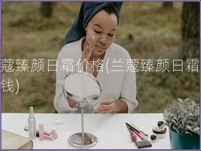 蘭蔻臻顏日霜價格(蘭蔻臻顏日霜多少錢)
