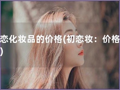 初戀化妝品的價(jià)格(初戀妝：價(jià)格揭秘)