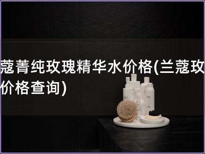 蘭蔻菁純玫瑰精華水價格(蘭蔻玫瑰水價格查詢)