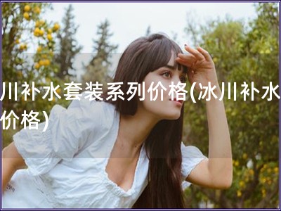 冰川補水套裝系列價格(冰川補水套裝價格)