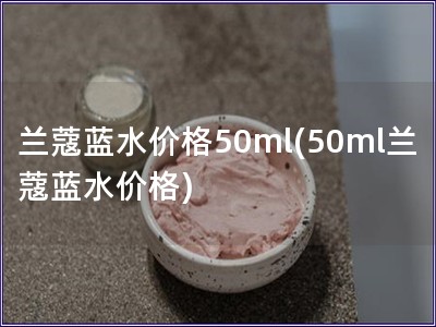 蘭蔻藍水價格50ml(50ml蘭蔻藍水價格)