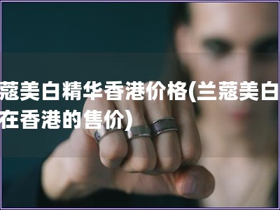 蘭蔻美白精華香港價格(蘭蔻美白精華在香港的售價)