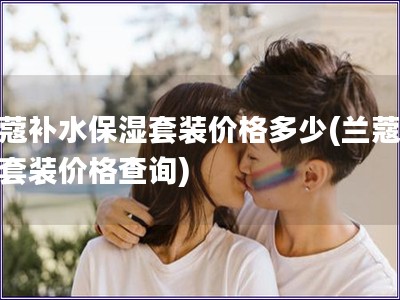 蘭蔻補水保濕套裝價格多少(蘭蔻補水套裝價格查詢)