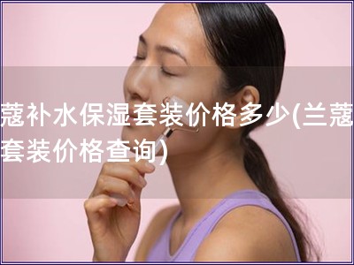 蘭蔻補(bǔ)水保濕套裝價(jià)格多少(蘭蔻補(bǔ)水套裝價(jià)格查詢(xún))