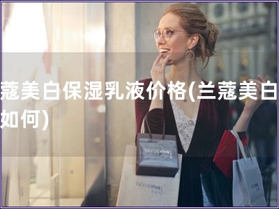 蘭蔻美白保濕乳液價格(蘭蔻美白乳液如何) 蘭蔻美白保濕乳液價格(蘭蔻美白乳液如何)