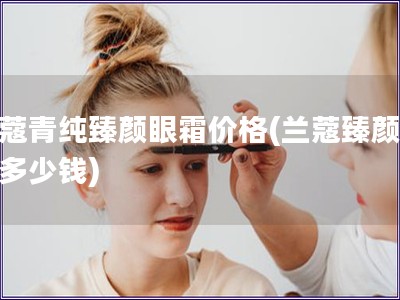 蘭蔻青純臻顏眼霜價(jià)格(蘭蔻臻顏眼霜多少錢)