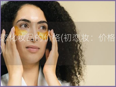 初戀化妝品的價格(初戀妝：價格揭秘)