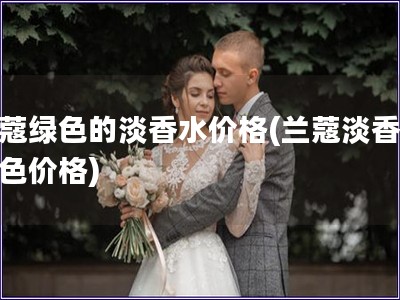 蘭蔻綠色的淡香水價格(蘭蔻淡香水綠色價格) 蘭蔻綠色的淡香水價格(蘭蔻淡香水綠色價格)