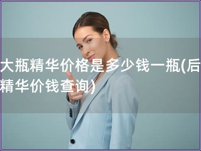 后大瓶精華價格是多少錢一瓶(后大瓶精華價錢查詢)