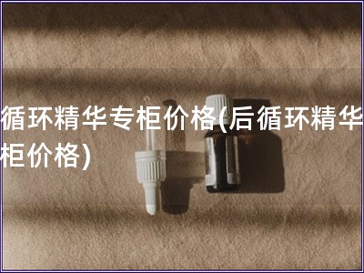 后循環精華專柜價格(后循環精華，專柜價格)
