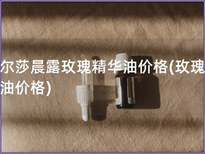 古爾莎晨露玫瑰精華油價格(玫瑰晨露油價格)