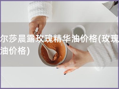 古爾莎晨露玫瑰精華油價格(玫瑰晨露油價格)