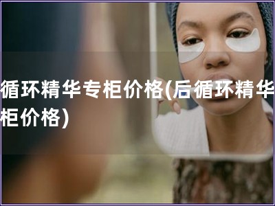 后循環精華專柜價格(后循環精華，專柜價格)