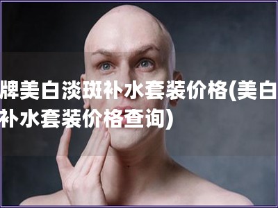 品牌美白淡斑補水套裝價格(美白淡斑補水套裝價格查詢)