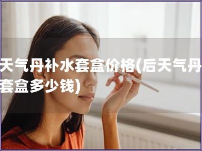 后天氣丹補水套盒價格(后天氣丹補水套盒多少錢)