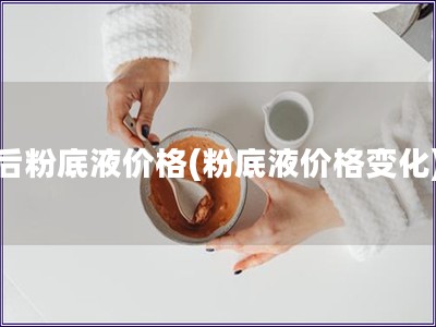 后粉底液價格(粉底液價格變化)