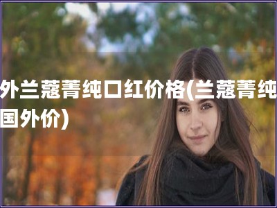 國外蘭蔻菁純口紅價格(蘭蔻菁純口紅國外價)