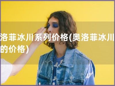 奧洛菲冰川系列價格(奧洛菲冰川系列的價格)