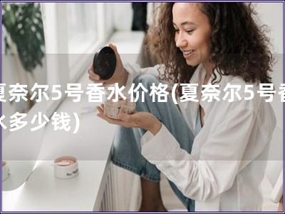 夏奈爾5號(hào)香水價(jià)格(夏奈爾5號(hào)香水多少錢(qián))