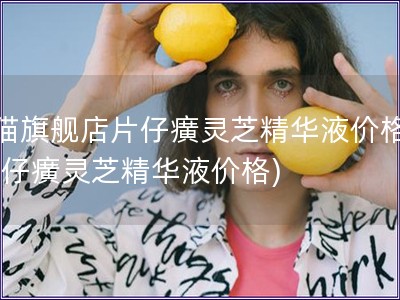 天貓旗艦店片仔癀靈芝精華液價格表(片仔癀靈芝精華液價格)